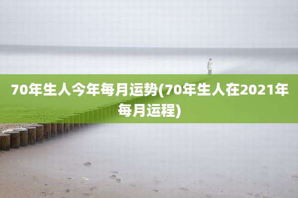 70年生人今年每月运势(70年生人在2021年每月运程)