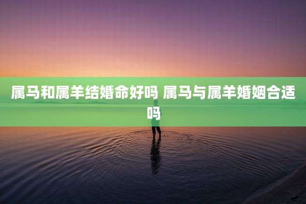 属马和属羊结婚命好吗 属马与属羊婚姻合适吗