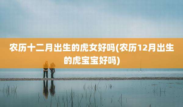 农历十二月出生的虎女好吗(农历12月出生的虎宝宝好吗)