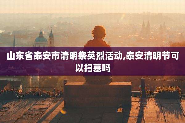 山东省泰安市清明祭英烈活动,泰安清明节可以扫墓吗