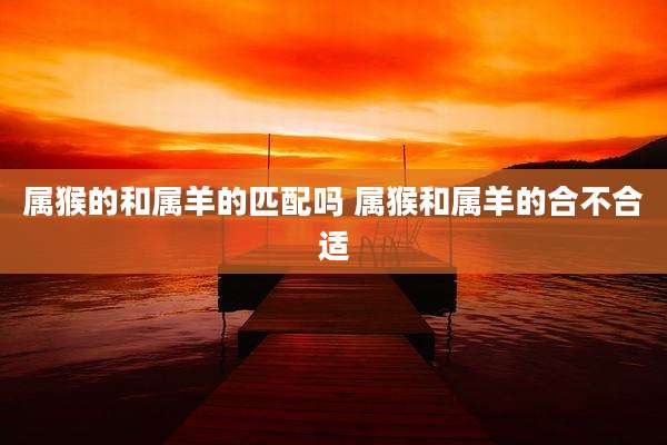 属猴的和属羊的匹配吗 属猴和属羊的合不合适
