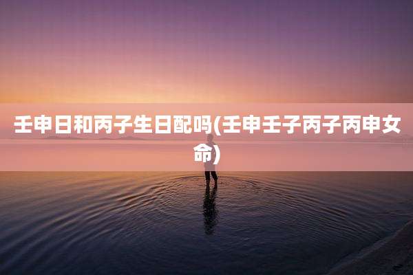 壬申日和丙子生日配吗(壬申壬子丙子丙申女命)