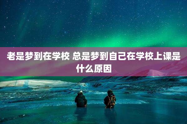 老是梦到在学校 总是梦到自己在学校上课是什么原因
