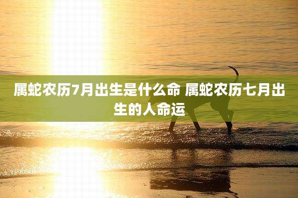 属蛇农历7月出生是什么命 属蛇农历七月出生的人命运
