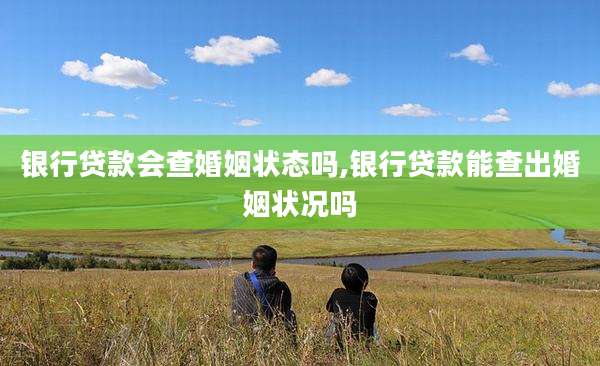 银行贷款会查婚姻状态吗,银行贷款能查出婚姻状况吗