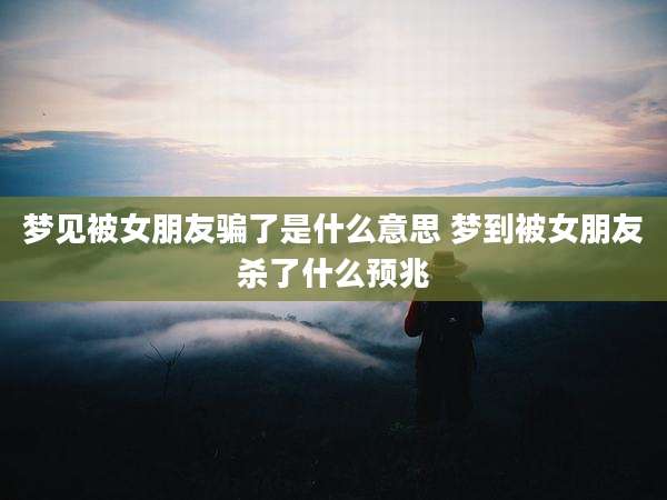 梦见被女朋友骗了是什么意思 梦到被女朋友杀了什么预兆