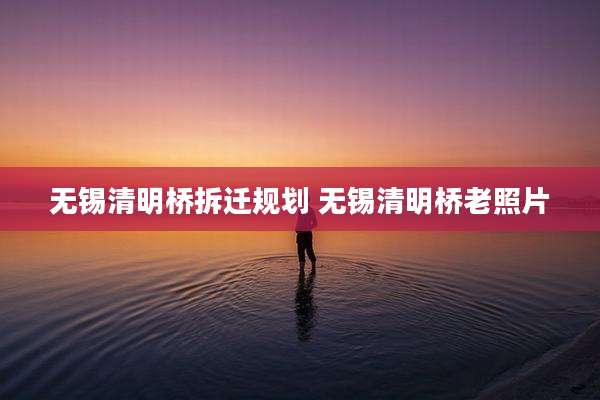 无锡清明桥拆迁规划 无锡清明桥老照片