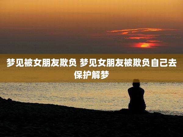 梦见被女朋友欺负 梦见女朋友被欺负自己去保护解梦