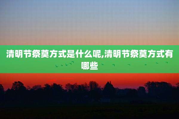 清明节祭奠方式是什么呢,清明节祭奠方式有哪些