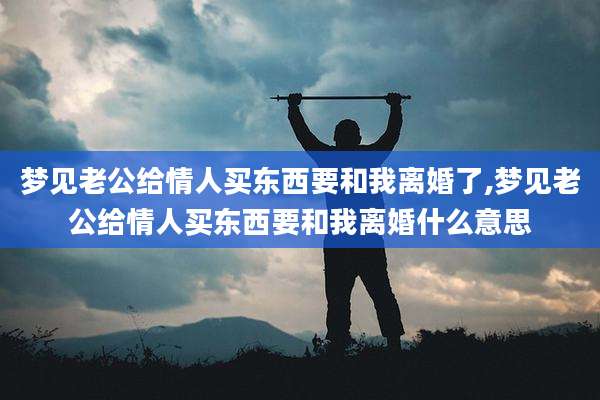 梦见老公给情人买东西要和我离婚了,梦见老公给情人买东西要和我离婚什么意思