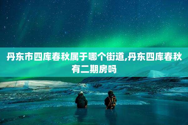 丹东市四库春秋属于哪个街道,丹东四库春秋有二期房吗