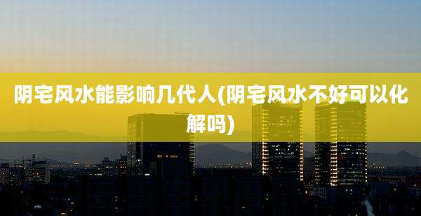 阴宅风水能影响几代人(阴宅风水不好可以化解吗)