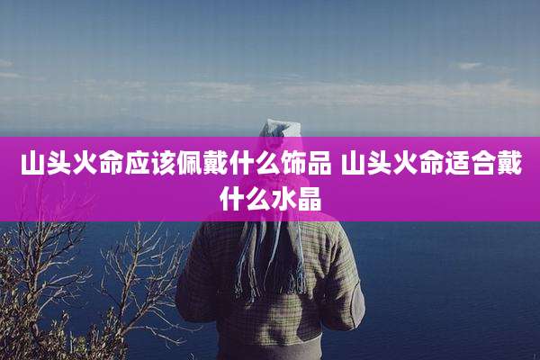 山头火命应该佩戴什么饰品 山头火命适合戴什么水晶
