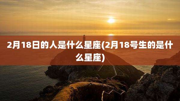 2月18日的人是什么星座(2月18号生的是什么星座)