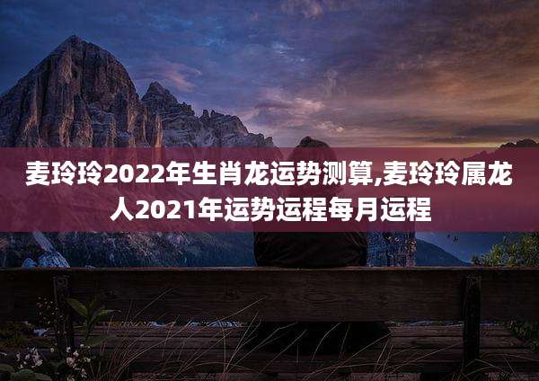 麦玲玲2022年生肖龙运势测算,麦玲玲属龙人2021年运势运程每月运程