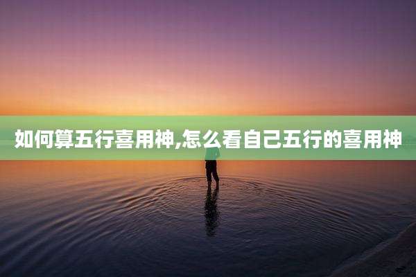 如何算五行喜用神,怎么看自己五行的喜用神