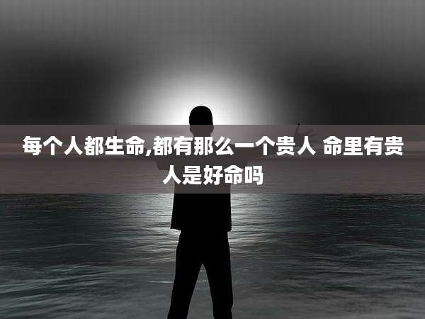 每个人都生命,都有那么一个贵人 命里有贵人是好命吗