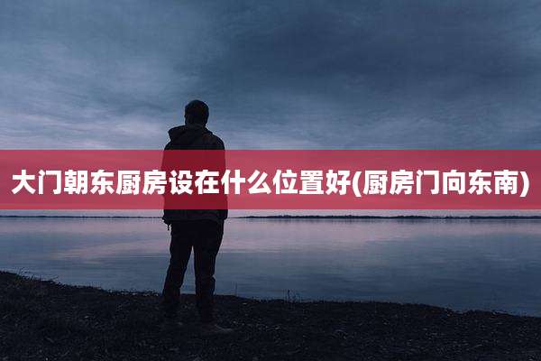 大门朝东厨房设在什么位置好(厨房门向东南)
