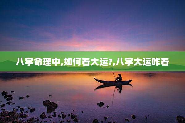 八字命理中,如何看大运?,八字大运咋看