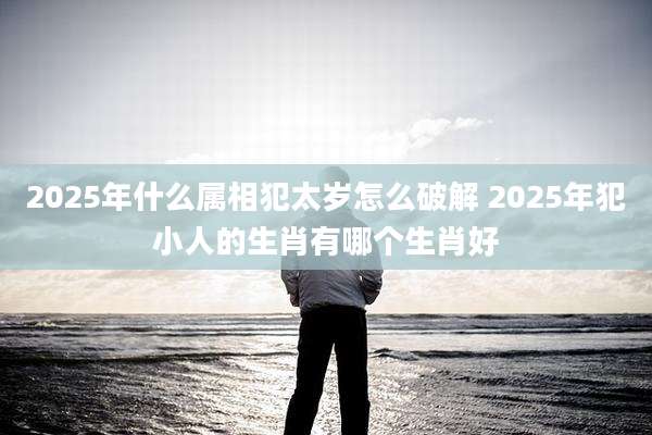 2025年什么属相犯太岁怎么破解 2025年犯小人的生肖有哪个生肖好