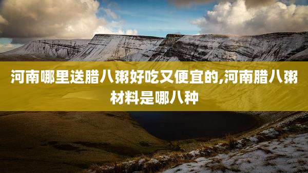 河南哪里送腊八粥好吃又便宜的,河南腊八粥材料是哪八种