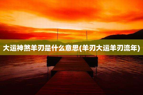 大运神煞羊刃是什么意思(羊刃大运羊刃流年)