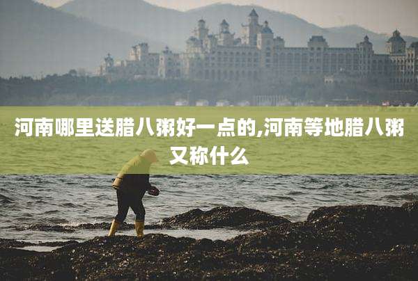 河南哪里送腊八粥好一点的,河南等地腊八粥又称什么