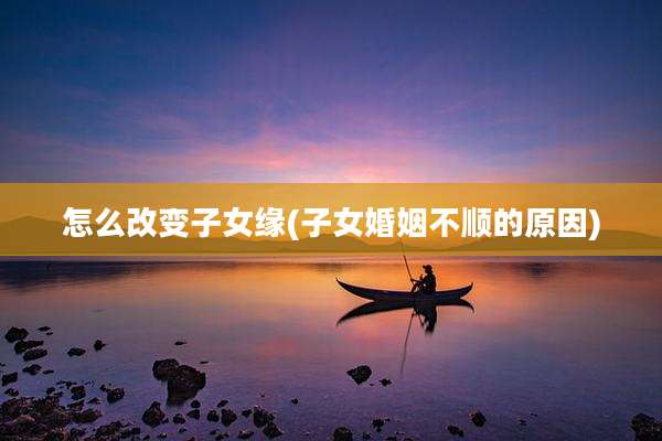 怎么改变子女缘(子女婚姻不顺的原因)