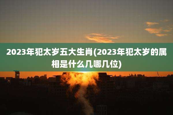 2023年犯太岁五大生肖(2023年犯太岁的属相是什么几哪几位)