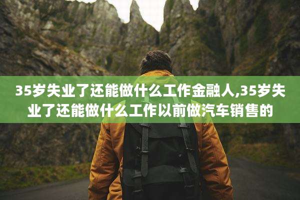 35岁失业了还能做什么工作金融人,35岁失业了还能做什么工作以前做汽车销售的