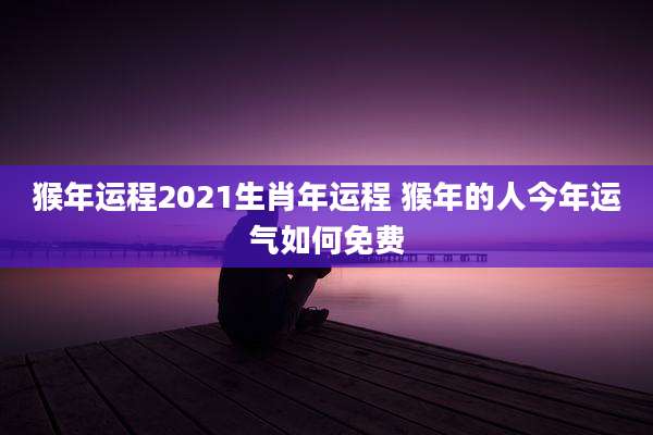 猴年运程2021生肖年运程 猴年的人今年运气如何免费
