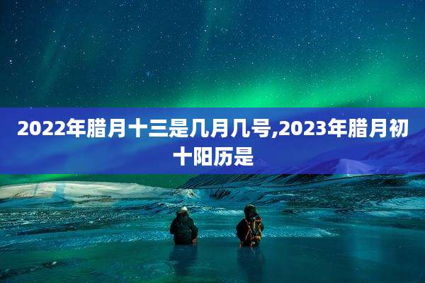 2022年腊月十三是几月几号,2023年腊月初十阳历是