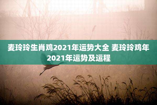 麦玲玲生肖鸡2021年运势大全 麦玲玲鸡年2021年运势及运程