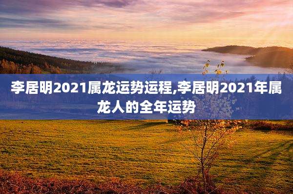 李居明2021属龙运势运程,李居明2021年属龙人的全年运势