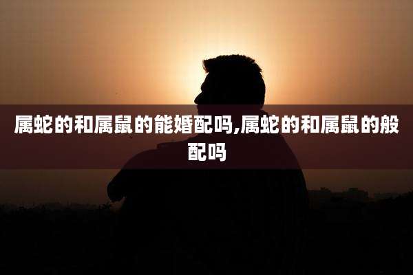 属蛇的和属鼠的能婚配吗,属蛇的和属鼠的般配吗