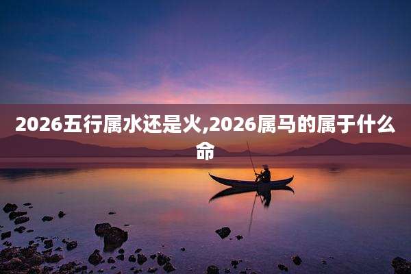 2026五行属水还是火,2026属马的属于什么命