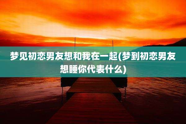 梦见初恋男友想和我在一起(梦到初恋男友想睡你代表什么)