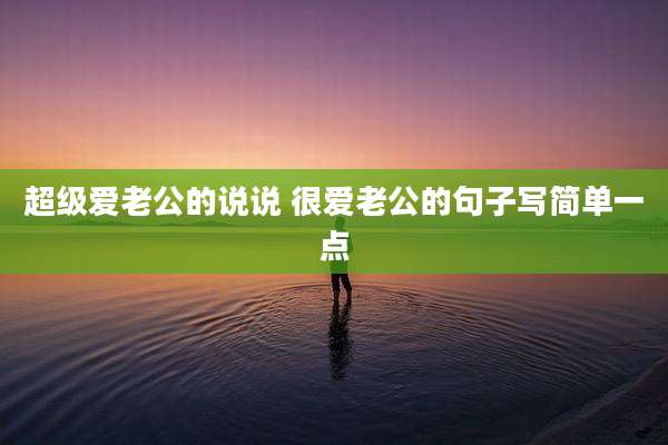 超级爱老公的说说 很爱老公的句子写简单一点