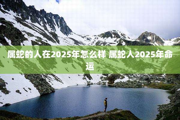 属蛇的人在2025年怎么样 属蛇人2025年命运