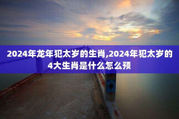 2024年龙年犯太岁的生肖,2024年犯太岁的4大生肖是什么怎么预