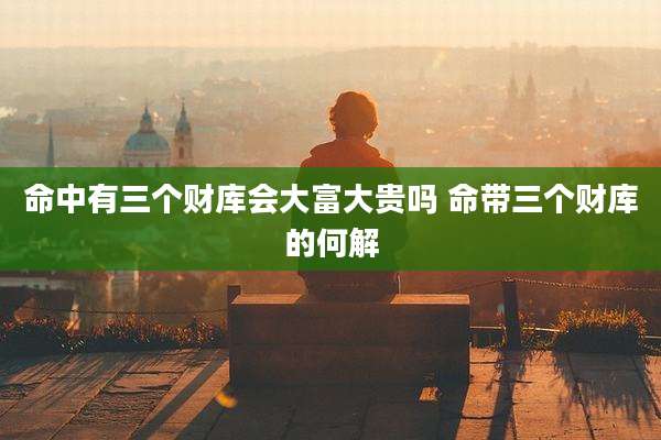 命中有三个财库会大富大贵吗 命带三个财库的何解
