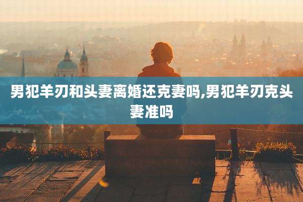 男犯羊刃和头妻离婚还克妻吗,男犯羊刃克头妻准吗
