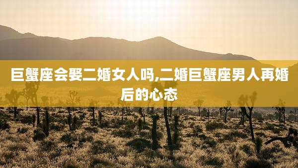 巨蟹座会娶二婚女人吗,二婚巨蟹座男人再婚后的心态