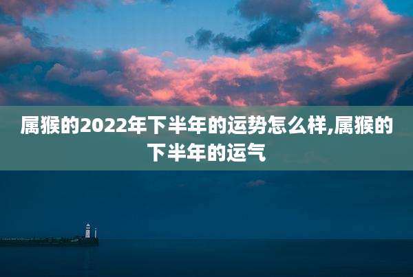 属猴的2022年下半年的运势怎么样,属猴的下半年的运气
