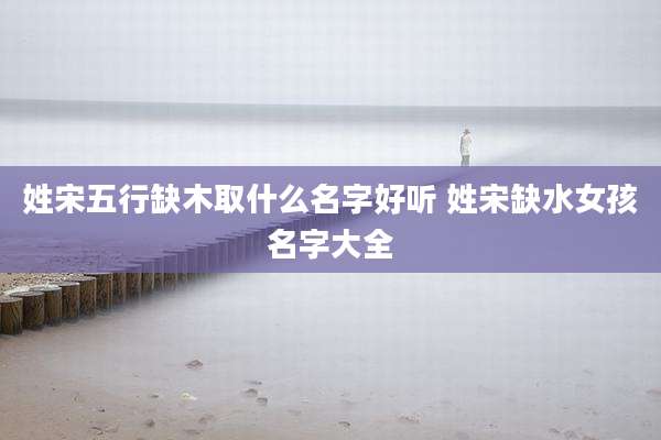 姓宋五行缺木取什么名字好听 姓宋缺水女孩名字大全