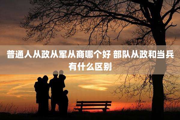 普通人从政从军从商哪个好 部队从政和当兵有什么区别
