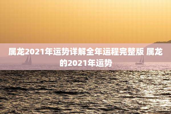 属龙2021年运势详解全年运程完整版 属龙的2021年运势
