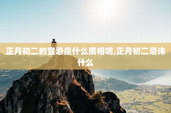 正月初二的宜忌是什么属相呢,正月初二忌讳什么