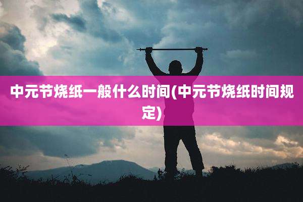 中元节烧纸一般什么时间(中元节烧纸时间规定)