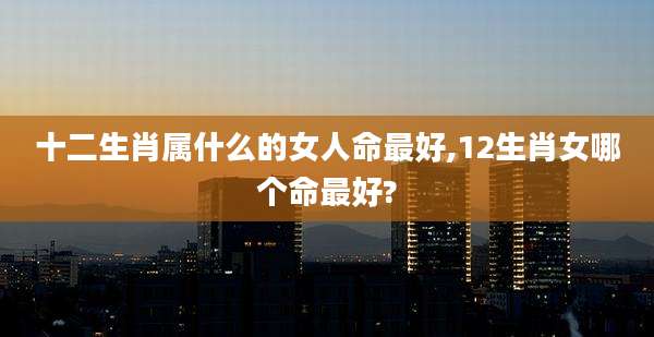 十二生肖属什么的女人命最好,12生肖女哪个命最好?